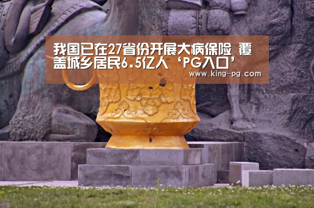 我国已在27省份开展大病保险 覆盖城乡居民6.5亿人‘PG入口’(图1) PG亚洲体育